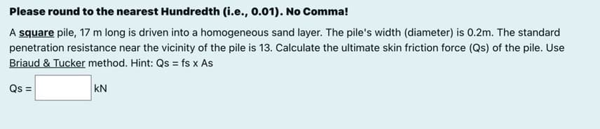 Please round to the nearest Hundredth (i.e., 0.01). No Comma!
A square pile, 17 m long is driven into a homogeneous sand layer. The pile's width (diameter) is 0.2m. The standard
penetration resistance near the vicinity of the pile is 13. Calculate the ultimate skin friction force (Qs) of the pile. Use
Briaud & Tucker method. Hint: Qs = fs x As
Qs =
kN
