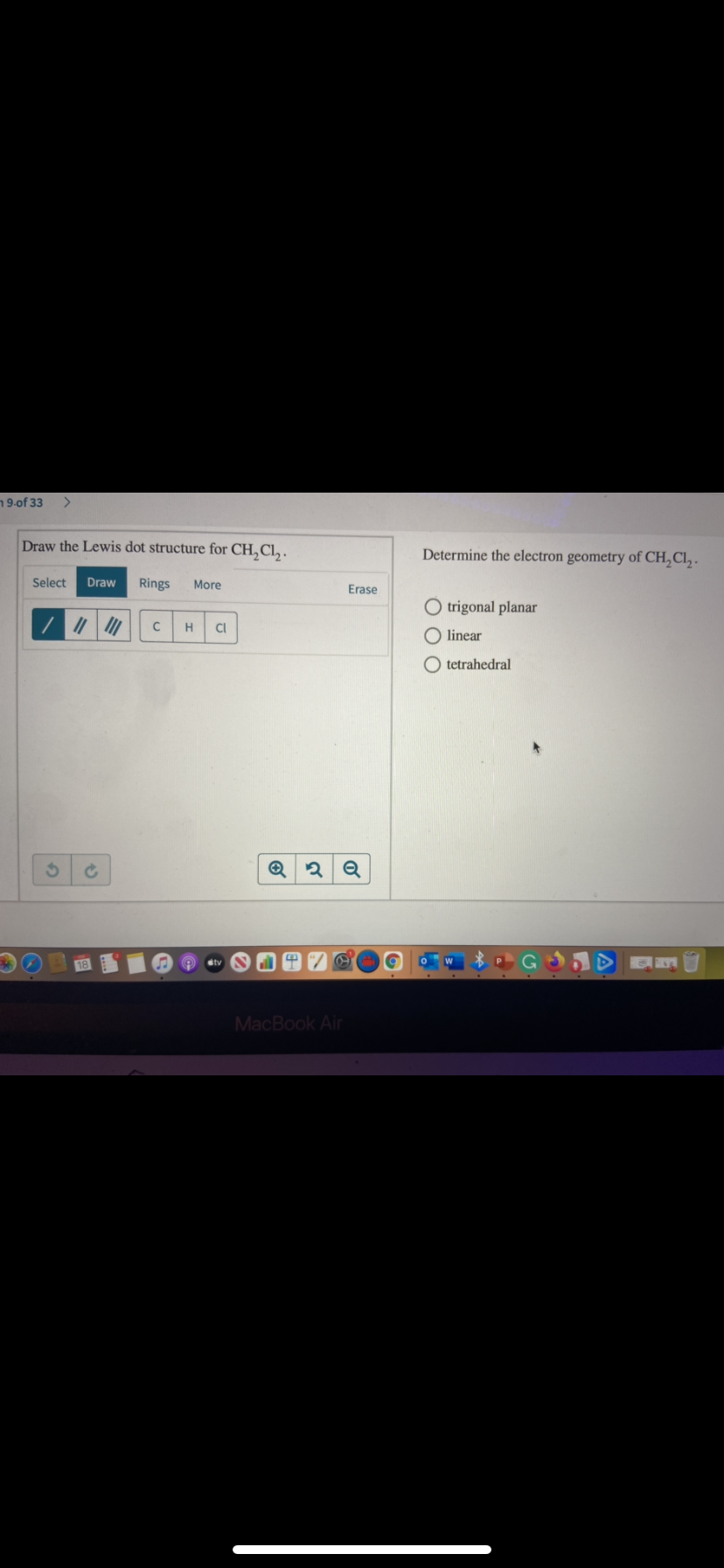 19-of 33
Draw the Lewis dot structure for CH,Cl, .
Determine the electron geometry of CH, Cl, .
Select
Draw
Rings
More
Erase
O trigonal planar
H
CI
O linear
O tetrahedral
MacBook Air
of
