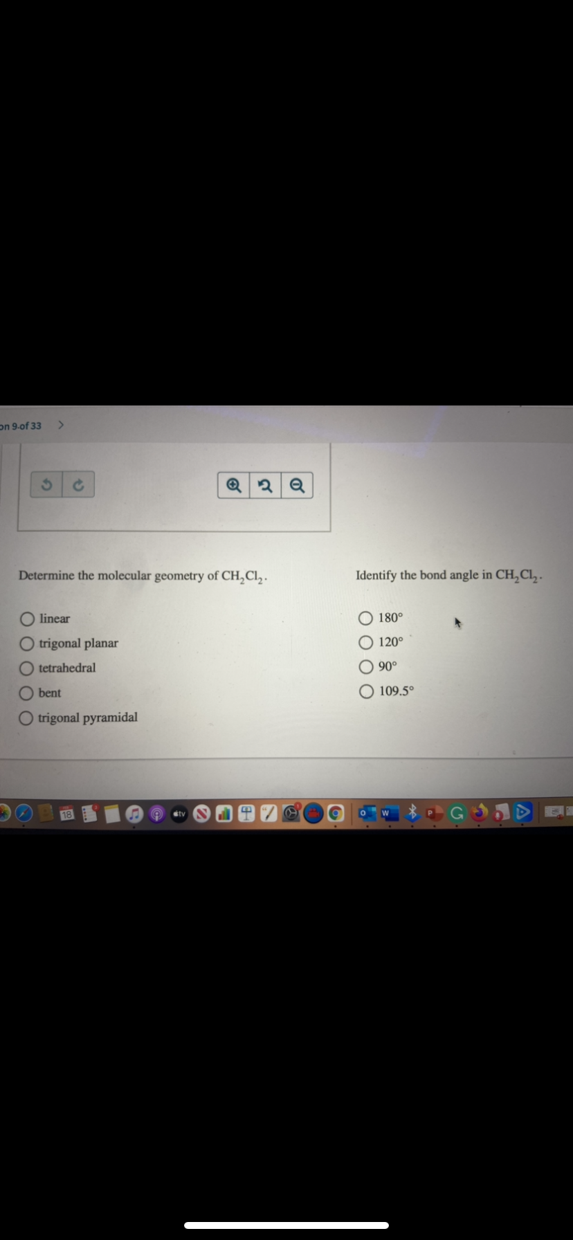 on 9-of 33
Determine the molecular geometry of CH,Cl,.
Identify the bond angle in CH,Cl, -
linear
O 180°
O trigonal planar
120°
O tetrahedral
O 90°
bent
O 109.5°
O trigonal pyramidal
