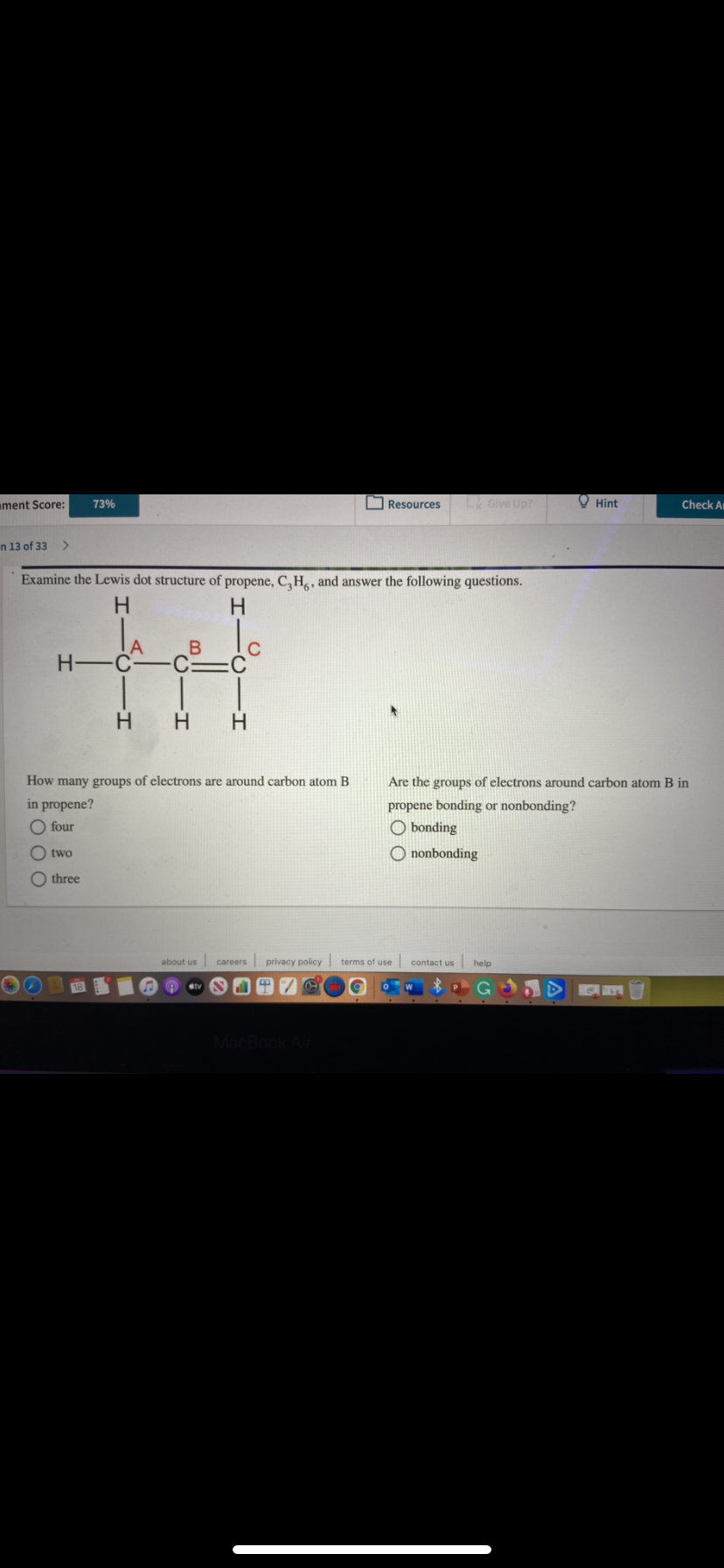 ament Score:
73%
O Resources
Give Up?
O Hint
Check A
n 13 of 33
Examine the Lewis dot structure of propene, C,H, and answer the following questions.
H.
H -C-
C:
:C
H
How many groups of electrons are around carbon atom B
Are the groups of electrons around carbon atom B in
in propene?
propene bonding or nonbonding?
O bonding
four
O two
O nonbonding
O three
about us careers
privacy policy terms of use
contact us help
