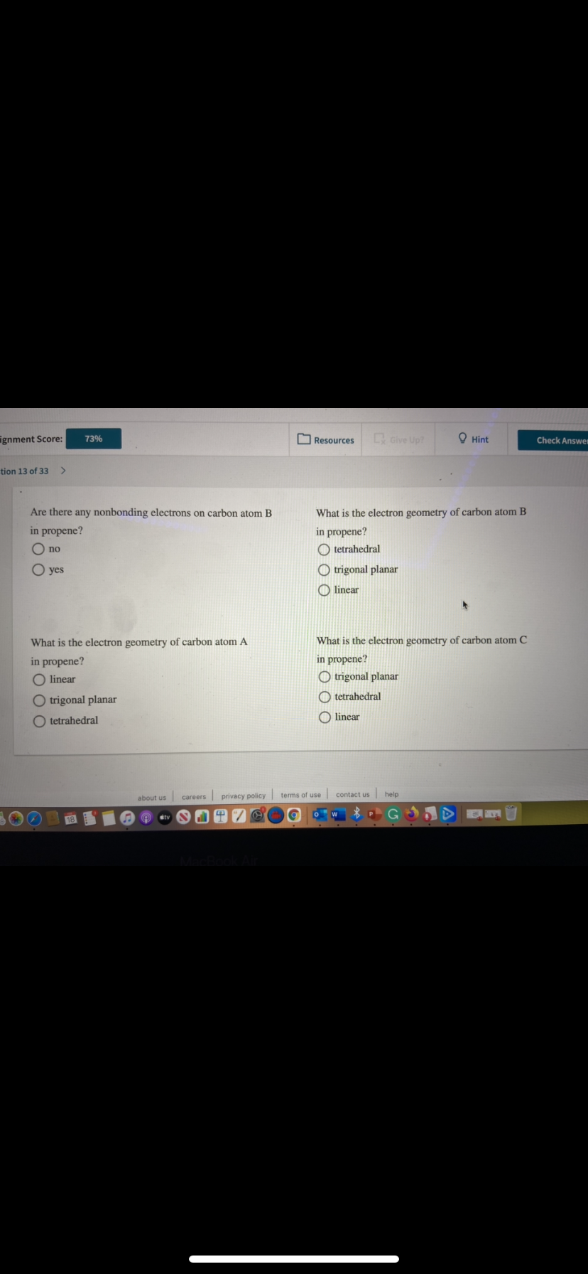 ignment Score:
C Give Up?
O Hint
73%
Resources
Check Answer
tion 13 of 33
Are there any nonbonding electrons on carbon atom B
What is the electron geometry of carbon atom B
in propene?
in propene?
O no
O tetrahedral
O yes
O trigonal planar
O linear
What is the electron geometry of carbon atom A
What is the electron geometry of carbon atom C
in propene?
in propene?
O linear
O trigonal planar
O trigonal planar
O tetrahedral
O tetrahedral
O linear
careers privacy policy terms of use contact us
help
about us
