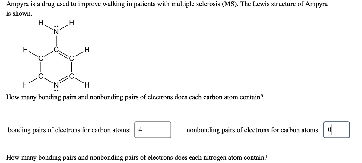 Ampyra is a drug used to improve walking in patients with multiple sclerosis (MS). The Lewis structure of Ampyra
is shown.
H.
H
H.
How many bonding pairs and nonbonding pairs of electrons does each carbon atom contain?
ol
bonding pairs of electrons for carbon atoms:
4
nonbonding pairs of electrons for carbon atoms:
How many bonding pairs and nonbonding pairs of electrons does each nitrogen atom contain?
