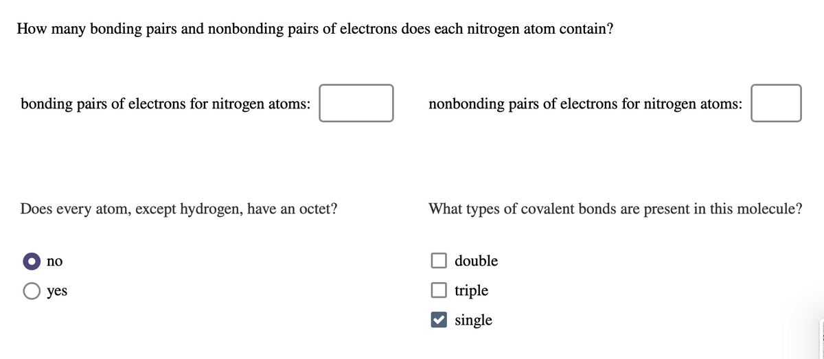 How many bonding pairs and nonbonding pairs of electrons does each nitrogen atom contain?
bonding pairs of electrons for nitrogen atoms:
nonbonding pairs of electrons for nitrogen atoms:
Does every atom, except hydrogen, have an octet?
What types of covalent bonds are present in this molecule?
no
double
yes
triple
V single
