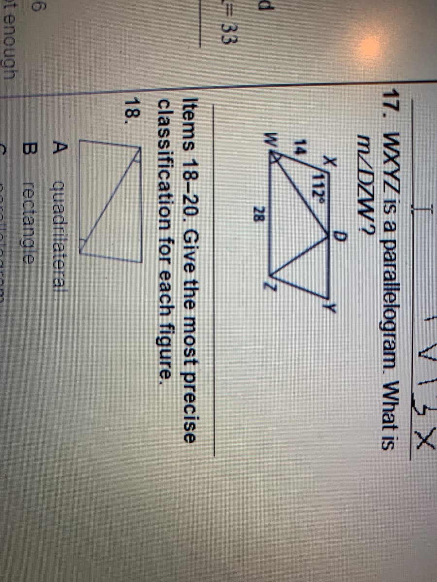 13 X
17. WXYZ is a parallelogram. What is
m/DZW?
112
14
WA
28
%= 33
Items 18-20. Give the most precise
classification for each figure.
18.
quadrilateral
rectangle
ot enough
