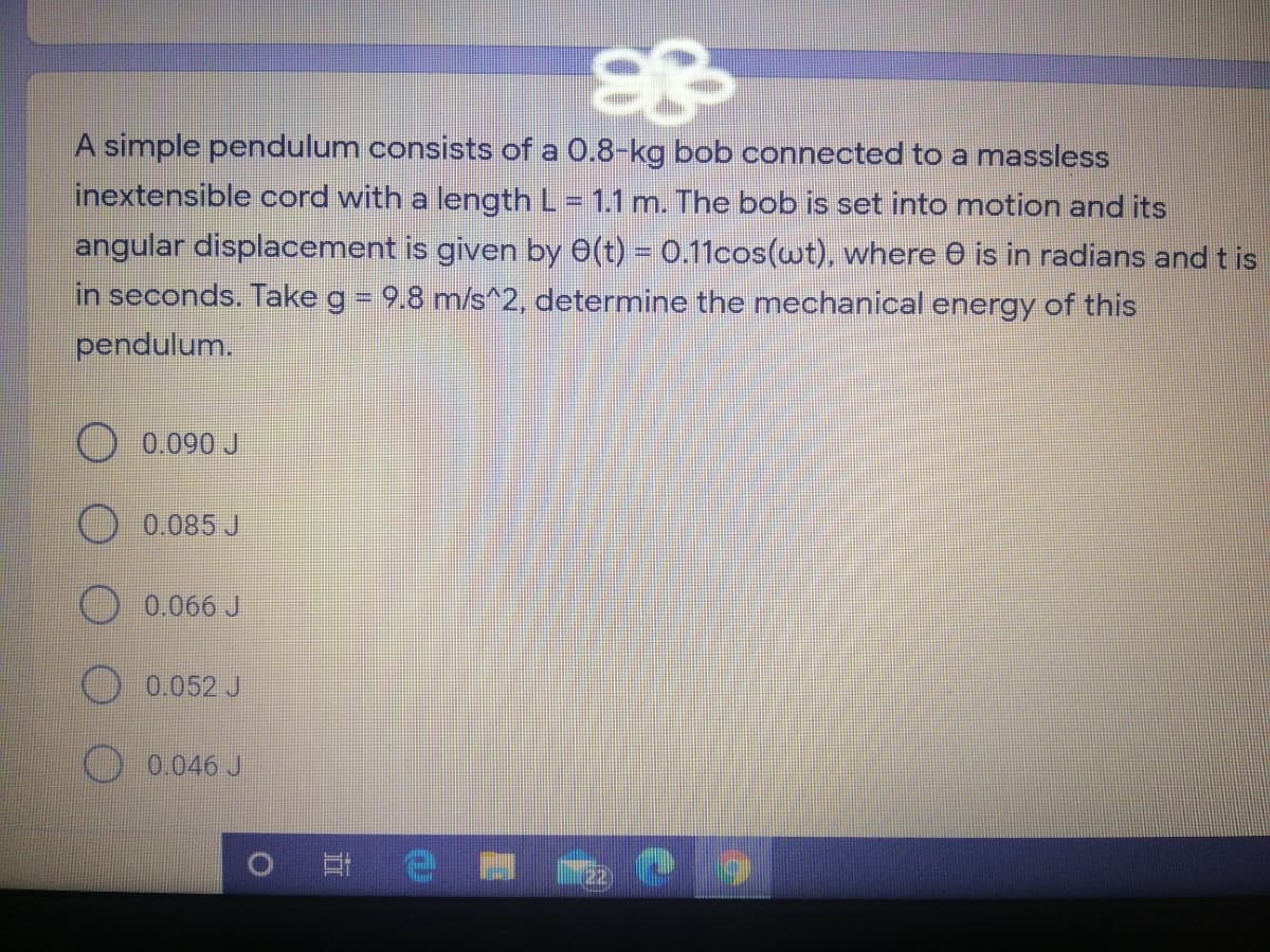 A simple pendulum consists of a 0.8-kg bob connected to a massless
inextensible cord with a length L = 1.1 m. The bob is set into motion and its
angular displacement is given by 0(t) = 0.11cos(wt), where 0 is in radians and tis
in seconds. Take g = 9.8 m/s^2, determine the mechanical energy of this
pendulum.
O 0.090 J
O 0.085 J
O 0.066 J
O 0.052 J
O 0.046 J
o 日 e
