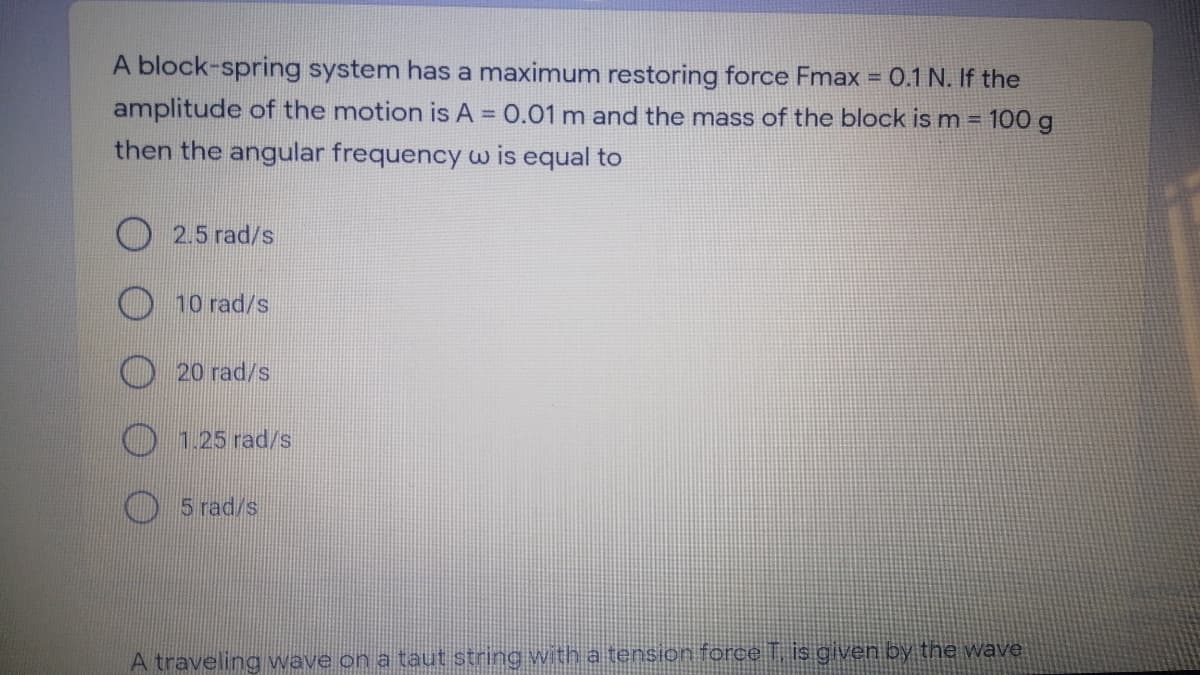 A block-spring system has a maximum restoring force Fmax = 0.1 N. If the
!!
amplitude of the motion is A = 0.01 m and the mass of the block is m = 100 g
then the angular frequency w is equal to
O 2.5 rad/s
10 rad/s
20 rad/s
0 1.25 rad/s
5 rad/s
A traveling wave on a taut string with a tension force T, is given by the wave
