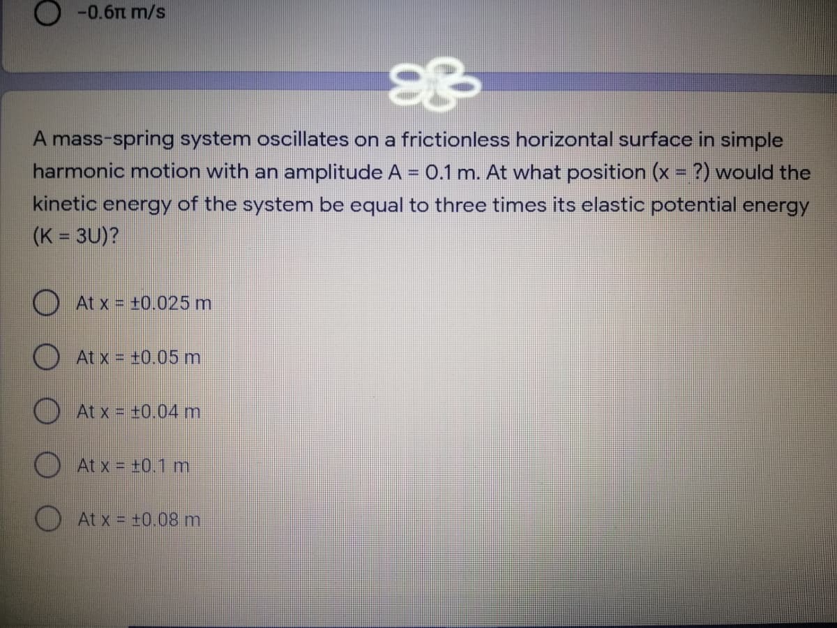 O -0.6m m/s
A mass-spring system oscillates on a frictionless horizontal surface in simple
harmonic motion with an amplitude A = 0.1 m. At what position (x = ?) would the
kinetic energy of the system be equal to three times its elastic potential energy
(K = 3U)?
O At x = +0.025 m
O At x = +0.05 m
At x = +0.04 m
At x = +0.1 m
O At x = t0.08 m
