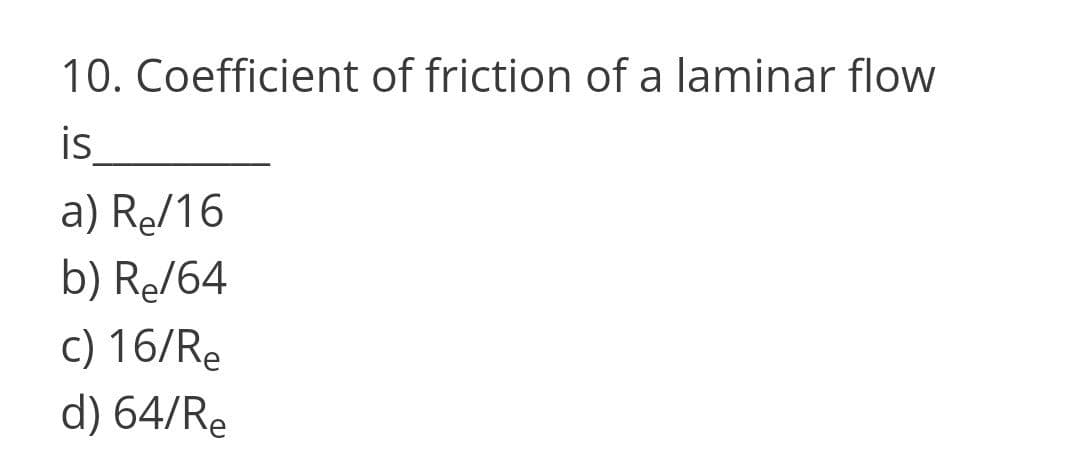 10. Coefficient of friction of a laminar flow
is
a) Re/16
b) Re/64
c) 16/Re
d) 64/Re
