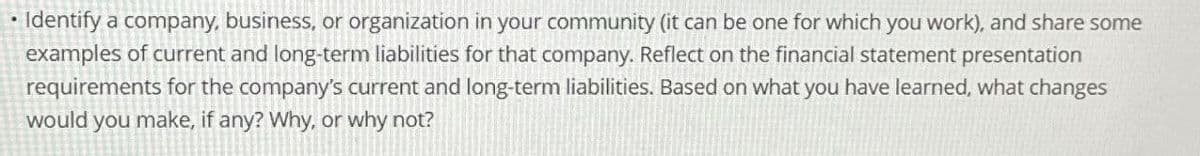 • Identify a company, business, or organization in your community (it can be one for which you work), and share some
examples of current and long-term liabilities for that company. Reflect on the financial statement presentation
requirements for the company's current and long-term liabilities. Based on what you have learned, what changes
would you make, if any? Why, or why not?