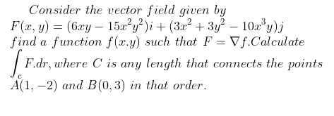 Consider the vector field given by
F(x, y) = (6xy – 15a²y?)i + (3x² + 3y? – 10a y)j
find a function f(x.y) such that F = Vf.Calculate
| F.dr, where C is any length that connects the points
А(1,-2) аnd В (0, 3) in that order.
