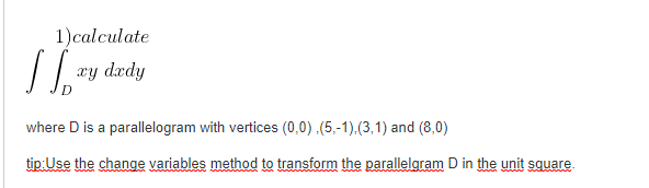 1)calculate
xy drdy
where D is a parallelogram with vertices (0,0).(5,-1).(3,1) and (8,0)
tip: Use the change variables method to transform the parallelgram D in the unit square.
