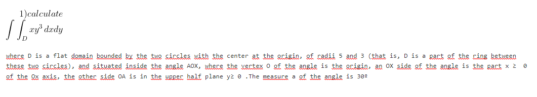 1)calculate
where D is a flat domain bounded by the two circles with the center at the origin, of radii 5 and 3 (that is, D is a part of the ring between
these two circles), and situated inside the angle AOX, where the vertex 0 of the angle is the origin, an ox side of the angle is the part x 2 0
of the Ox axis, the other side OA is in the upper half plane yż 0 . The measure a of the angle is 309
