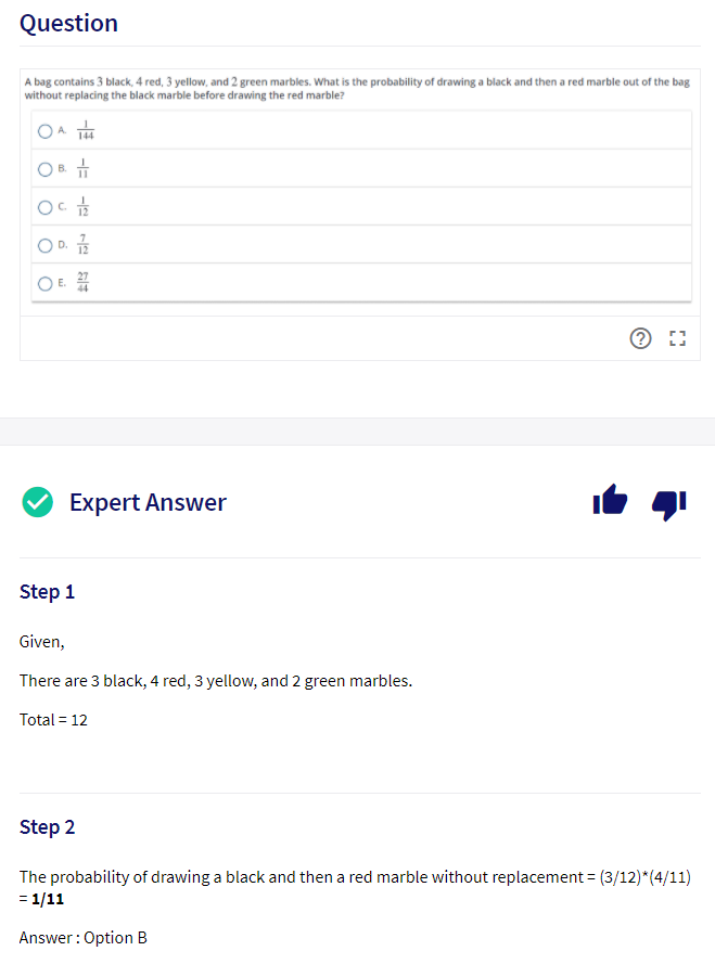 Question
A bag contains 3 black, 4 red, 3 yellow, and 2 green marbles. What is the probability of drawing a black and then a red marble out of the bag
without replacing the black marble before drawing the red marble?
D.
12
44
Expert Answer
Step 1
Given,
There are 3 black, 4 red, 3 yellow, and 2 green marbles.
Total = 12
Step 2
The probability of drawing a black and then a red marble without replacement = (3/12)*(4/11)
= 1/11
Answer: Option B
-E -=

