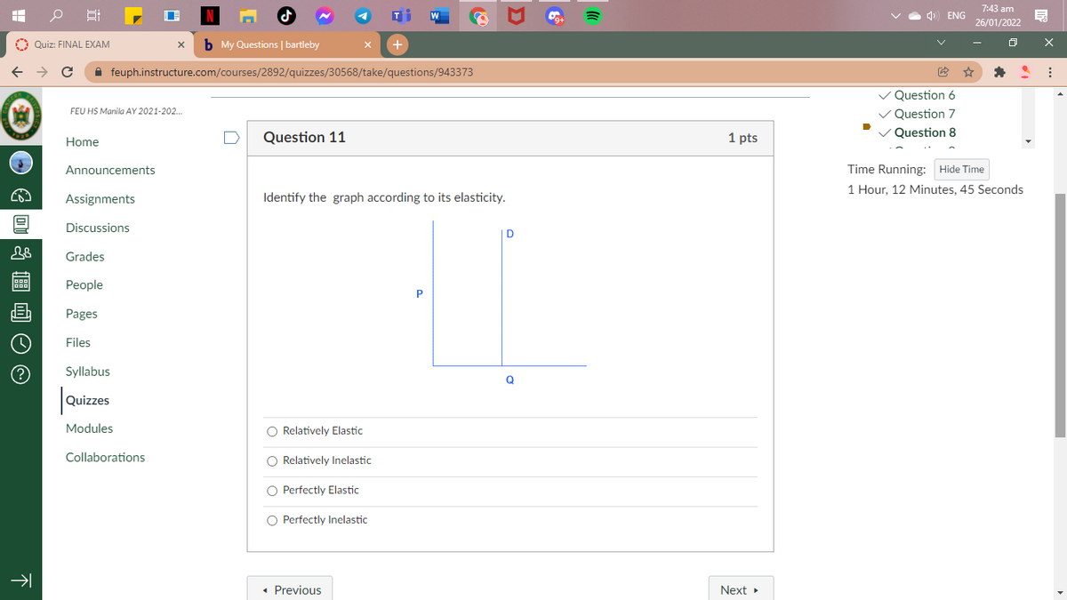 7:43 am
) ENG
26/01/2022
O Quiz: FINAL EXAM
b My Questions | bartleby
A feuph.instructure.com/courses/2892/quizzes/30568/take/questions/943373
Question 6
FEU HS Manila AY 2021-202..
Question 7
Question 11
1 pts
Question 8
Home
Announcements
Time Running: Hide Time
1 Hour, 12 Minutes, 45 Seconds
Assignments
Identify the graph according to its elasticity.
Discussions
D
Grades
Реople
Pages
Files
(?
Syllabus
Q
Quizzes
Modules
O Relatively Elastic
Collaborations
O Relatively Inelastic
O Perfectly Elastic
O Perfectly Inelastic
• Previous
Next
下
