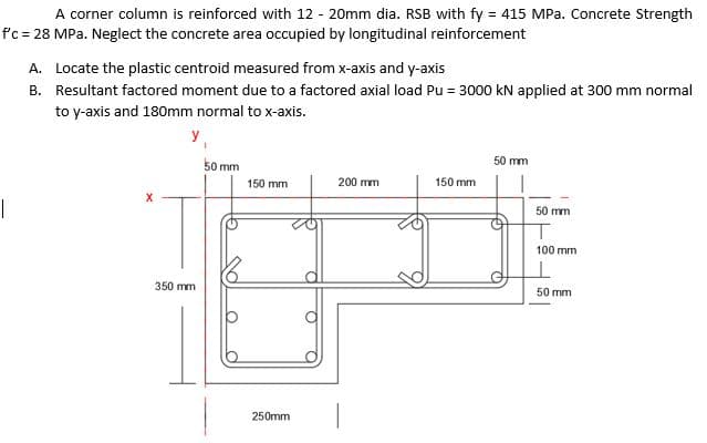 A corner column is reinforced with 12 - 20mm dia. RSB with fy = 415 MPa. Concrete Strength
f'c = 28 MPa. Neglect the concrete area occupied by longitudinal reinforcement
A. Locate the plastic centroid measured from x-axis and y-axis
B. Resultant factored moment due to a factored axial load Pu = 3000 kN applied at 300 mm normal
to y-axis and 180mm normal to x-axis.
50 mm
50 mm
150 mm
200 mm
150 mm
50 mm
100 mm
350 mm
50 mm
250mm
