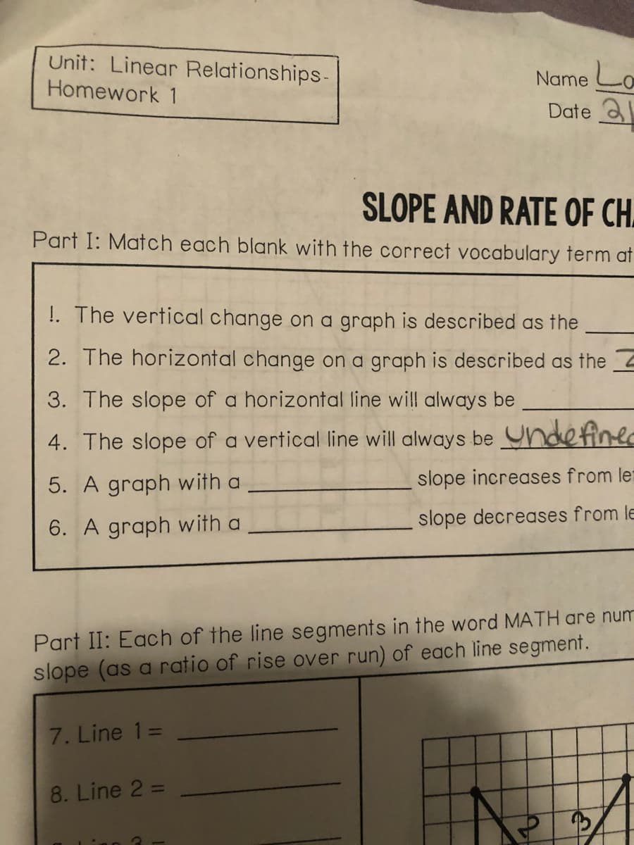 Unit: Linear Relationships-
Name Lo
Date a
Homework 1
SLOPE AND RATE OF CH.
Part I: Match each blank with the correct vocabulary term at
!. The vertical change on a graph is described as the
2. The horizontal change on a graph is described as the
3. The slope of a horizontal line will always be
4. The slope of a vertical line will always be Yndefiner
5. A graph with a
slope increases from let
slope decreases from le
6. A graph with a
Part II: Each of the line segments in the word MATH are num
slope (as a ratio of rise over run) of each line segment.
7. Line 1=
8. Line 2 =
