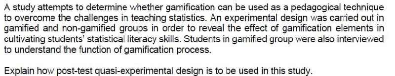 A study attempts to determine whether gamification can be used as a pedagogical technique
to overcome the challenges in teaching statistics. An experimental design was carried out in
gamified and non-gamified groups in order to reveal the effect of gamification elements in
cultivating students' statistical literacy skills. Students in gamified group were also interviewed
to understand the function of gamification process.
Explain how post-test quasi-experimental design is to be used in this study.
