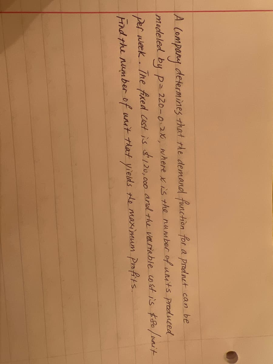 A
A Company determines that the demand function for a prodnet can be
modeled by p= 220-0.2, where xis the number of unts produced
per week . Ihe fixed Cast is $120,000 and the veriable wst is $80/unit
Hind the number of unit that yieids the maximum Profits.
