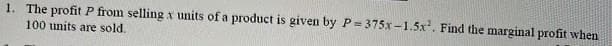 1. The profit P from selling x units of a product is given by P= 375x -1.5x. Find the marginal profit when
100 units are sold.

