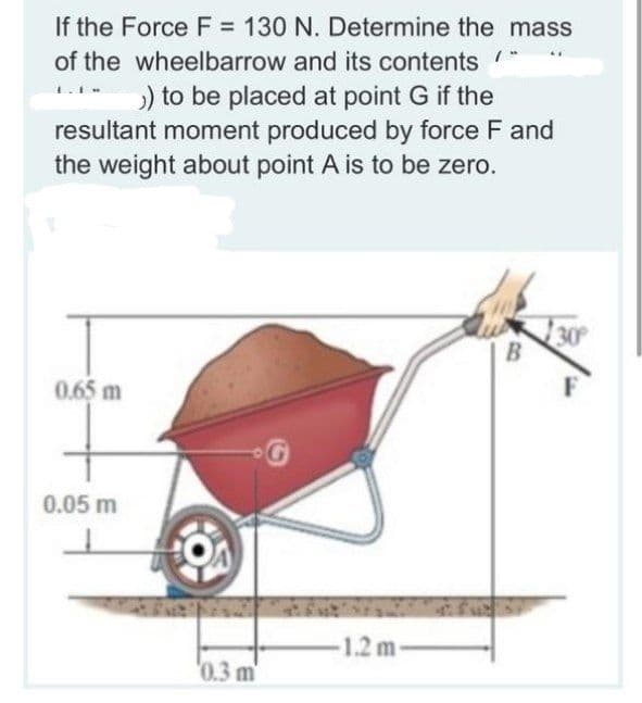 If the Force F = 130 N. Determine the mass
of the wheelbarrow and its contents
) to be placed at point G if the
resultant moment produced by force F and
the weight about point A is to be zero.
30
0.65 m
0.05 m
1.2 m-
'0.3 m
