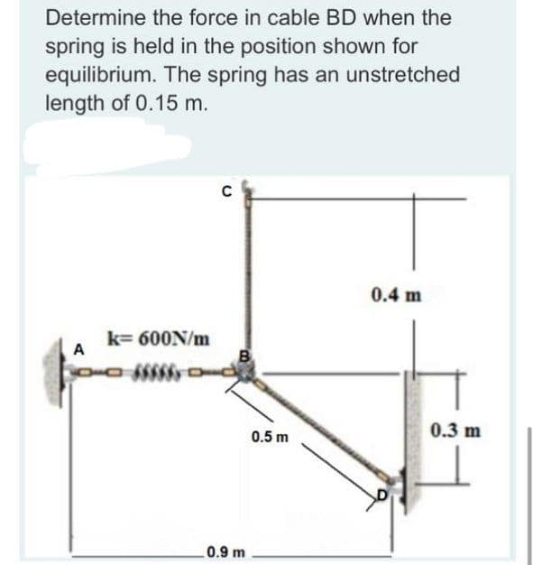 Determine the force in cable BD when the
spring is held in the position shown for
equilibrium. The spring has an unstretched
length of 0.15 m.
0.4 m
k= 600N/m
A
0.3 m
0.5 m
0.9 m
