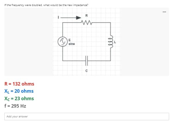 If the frequency were doubled, what would be the new impedance?
R
sine
R = 132 ohms
XL = 20 ohms
Xc = 23 ohms
f = 295 Hz
Add your answer
***