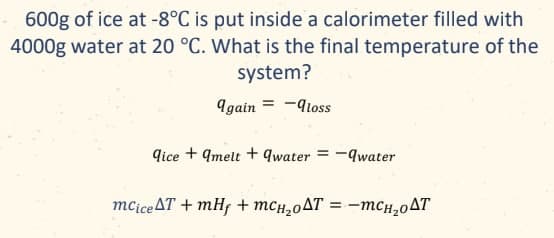 600g of ice at -8°C is put inside a calorimeter filled with
4000g water at 20 °C. What is the final temperature of the
system?
again = -loss
dice qmelt +9water = - qwater
mcice AT + mHf + mсн₂оAT = -mcH₂0AT
==