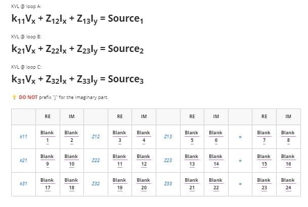 KVL @ loop A:
K11Vx+Z12lx +Z13ly = Source₁
KVL @ loop B:
K21Vx+Z22lx + Z23ly = Source₂
KVL @ loop C:
K31Vx+Z32lx + Z33ly = Source3
DO NOT prefix for the imaginary part.
RE
IM
RE
IM
Blank
k11
Blank
1
212
Blank
3
Blank
4
2
Blank
k21
Blank
10
222
Blank
11
Blank
12
k31
Blank
17
Blank
18
232
Blank
19
Blank
20
Z13
Z23
233
RE
Blank
5
Blank
13
Blank
21
IM
Blank
Blank
14
Blank
22
=
=
RE
Blank
7
Blank
15
Blank
23
IM
Blank
8
Blank
16
Blank
24