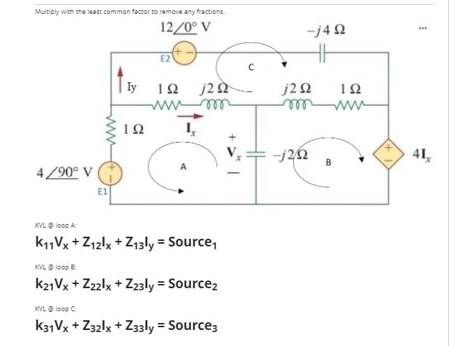 Multiply with the least common factor to remove any fractions.
12/0° V
E2
Iy
1Ω j2 Ω
m
1Ω
490° V
E1
KVL @ loop A:
K11Vx + Z12lx + Z13ly = Source1
KVL @ loop B:
K21Vx+Z22lx + Z23ly = Source₂
KVL @ loop C:
K31Vx + Z32lx + Z33ly = Source3
www
-j4Ω
j2 Ω
m
-j2Ω
Μ
ΤΩ
www
41,