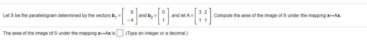 3 2
Let S be the parallelogram determined by the vectors b, =
and b, =
- 4
and let A =
Compute the area of the image of S under the mapping xHAx.
1 1
The area of the image of S under the mapping xAx is
(Type an integer or a decimal.)
