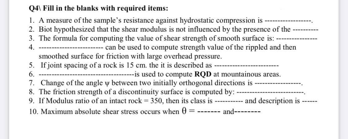 Q4\ Fill in the blanks with required items:
1. A measure of the sample's resistance against hydrostatic compression is
2. Biot hypothesized that the shear modulus is not influenced by the presence of the
3. The formula for computing the value of shear strength of smooth surface is:
4.
can be used to compute strength value of the rippled and then
smoothed surface for friction with large overhead pressure.
5. If joint spacing of a rock is 15 cm. the it is described as
6.
--is used to compute RQD at mountainous areas.
7. Change of the angle y between two initially orthogonal directions is
8. The friction strength of a discontinuity surface is computed by:
9. If Modulus ratio of an intact rock = 350, then its class is ----------- and description is
10. Maximum absolute shear stress occurs when 0 =
= ------- and------
