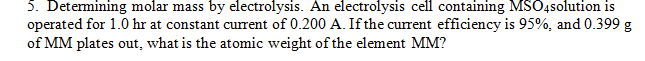 5. Determining molar mass by electrolysis. An electrolysis cell containing MSO4solution is
operated for 1.0 hr at constant current of 0.200 A. If the current efficiency is 95%, and 0.399 g
of MM plates out, what is the atomic weight of the element MM?
