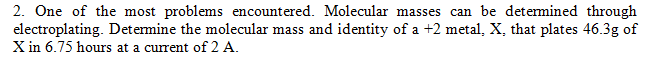 2. One of the most problems encountered. Molecular masses can be determined through
electroplating. Determine the molecular mass and identity of a +2 metal, X, that plates 46.3g of
X in 6.75 hours at a current of 2 A.
