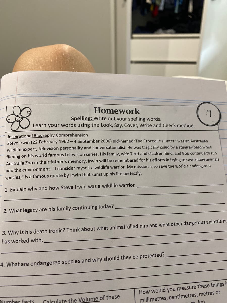 Homework
Spelling: Write out your spelling words.
Learn your words using the Look, Say, Cover, Write and Check method.
Inspirational Biography Comprehension
7.
Steve Irwin (22 February 1962 - 4 September 2006) nicknamed 'The Crocodile Hunter,' was an Australian
wildlife expert, television personality and conversationalist. He was tragically killed by a stingray bard while
filming on his world famous television series. His family, wife Terri and children Bindi and Bob continue to run
Australia Zoo in their father's memory. Irwin will be remembered for his efforts in trying to save many animals
and the environment. "I consider myself a wildlife warrior. My mission is so save the world's endangered
species," is a famous quote by Irwin that sums up his life perfectly.
1. Explain why and how Steve Irwin was a wildlife warrior.
2. What legacy are his family continuing today?
3. Why is his death ironic? Think about what animal killed him and what other dangerous animals he
has worked with.
4. What are endangered species and why should they be protected?_
Number Facts
Calculate the Volume of these
How would you measure these things i
millimetres, centimetres, metres or
km