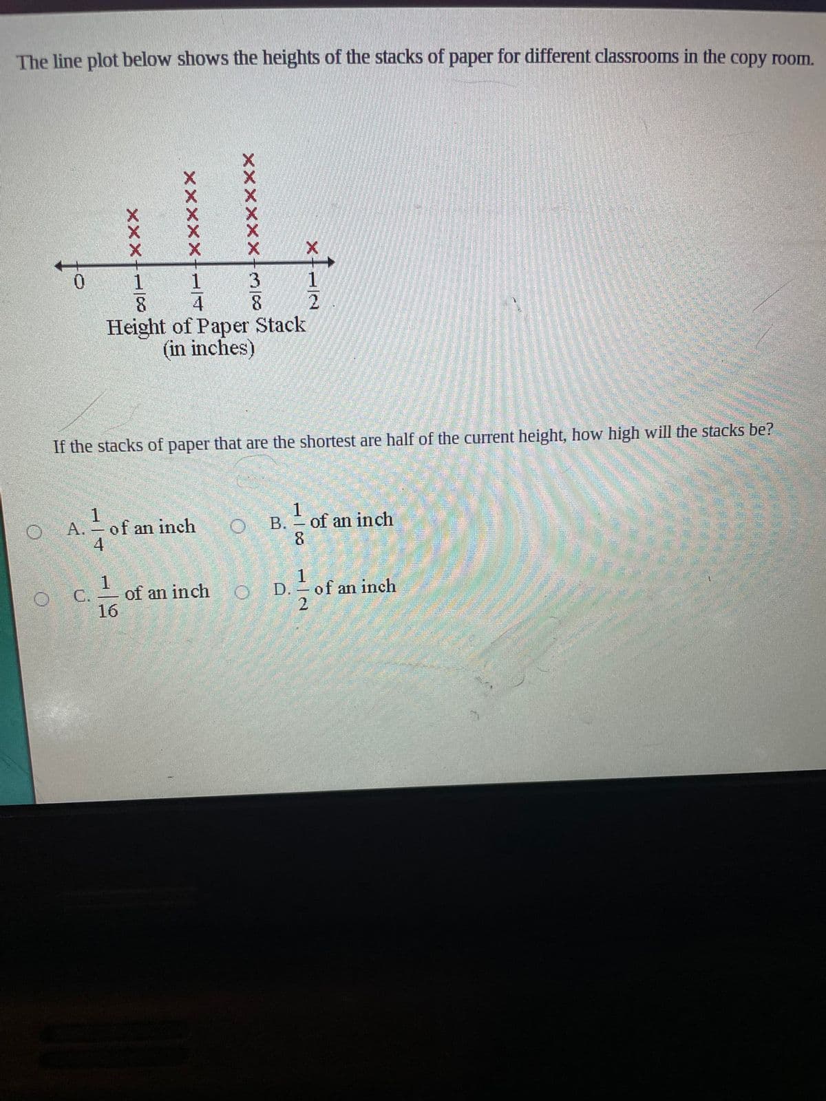 The line plot below shows the heights of the stacks of paper for different classrooms in the copy room.
0.
1
3.
8.
8.
Height of Paper Stack
(in inches)
If the stacks of paper that are the shortest are half of the current height, how high will the stacks be?
1.
A. – of an inch
4
1
O B. of an inch
8.
1
C. - of an inch O D. - of an inch
16
2.
1/2
XXXXX
XXX -
