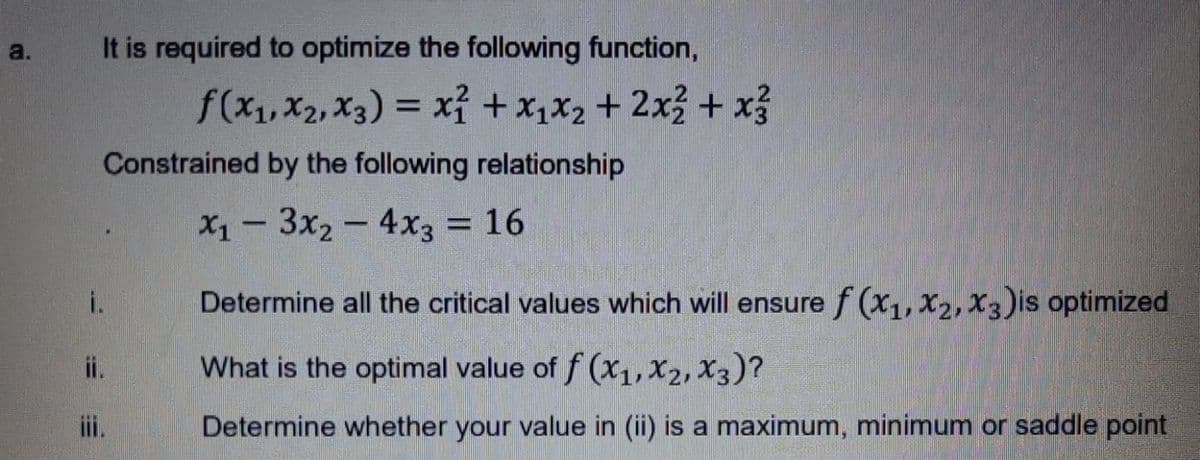 It is required to optimize the following function,
a.
f(x,X2, x3) = xỉ + x,X2 + 2x3 + x3
%3D
Constrained by the following relationship
X1 - 3x2 - 4x3 = 16
Determine all the critical values which will ensuref (x1, x2, X3)is optimized
What is the optimal value of f (x1,X2, X3)?
i.
Determine whether your value in (ii) is a maximum, minimum or saddle point
