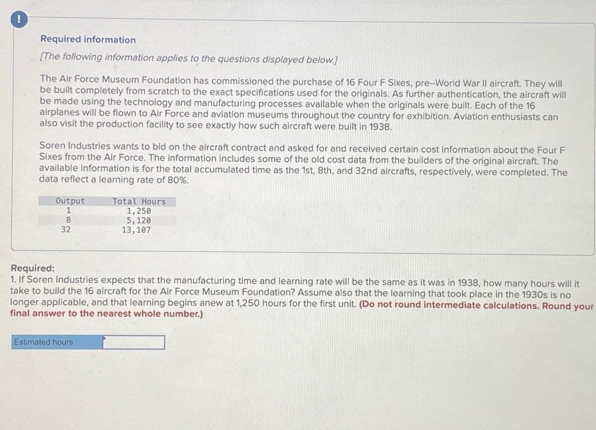 Required information
[The following information applies to the questions displayed below.]
The Air Force Museum Foundation has commissioned the purchase of 16 Four F Sixes, pre-World War II aircraft. They will
be built completely from scratch to the exact specifications used for the originals. As further authentication, the aircraft will
be made using the technology and manufacturing processes available when the originals were built. Each of the 16
airplanes will be flown to Air Force and aviation museums throughout the country for exhibition. Aviation enthusiasts can
also visit the production facility to see exactly how such aircraft were built in 1938.
Soren Industries wants to bid on the aircraft contract and asked for and received certain cost information about the Four F
Sixes from the Air Force. The information includes some of the old cost data from the builders of the original aircraft. The
available information is for the total accumulated time as the 1st, 8th, and 32nd aircrafts, respectively, were completed. The
data reflect a learning rate of 80%.
Output
1
8
32
Total Hours
1,250
5,120
13,107
Required:
1. If Soren Industries expects that the manufacturing time and learning rate will be the same as it was in 1938, how many hours will it
take to build the 16 aircraft for the Air Force Museum Foundation? Assume also that the learning that took place in the 1930s is no
longer applicable, and that learning begins anew at 1,250 hours for the first unit. (Do not round intermediate calculations. Round your
final answer to the nearest whole number.)
Estimated hours