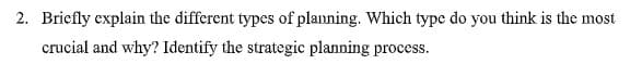 2. Briefly explain the different types of planning. Which type do you think is the most
crucial and why? Identify the strategic planning process.
