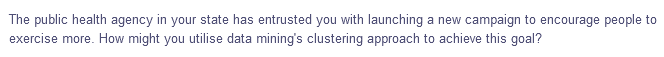 The public health agency in your state has entrusted you with launching a new campaign to encourage people to
exercise more. How might you utilise data mining's clustering approach to achieve this goal?
