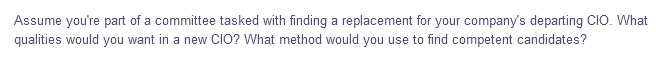 Assume you're part of a committee tasked with finding a replacement for your company's departing CIO. What
qualities would you want in a new CIO? What method would you use to find competent candidates?
