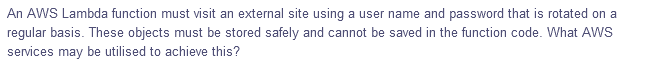 An AWS Lambda function must visit an external site using a user name and password that is rotated on a
regular basis. These objects must be stored safely and cannot be saved in the function code. What AWS
services may be utilised to achieve this?
