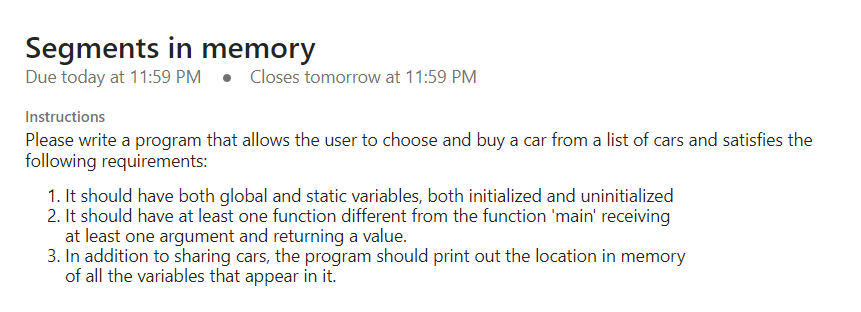 Segments in memory
Due today at 11:59 PM Closes tomorrow at 11:59 PM
Instructions
Please write a program that allows the user to choose and buy a car from a list of cars and satisfies the
following requirements:
1. It should have both global and static variables, both initialized and uninitialized
2. It should have at least one function different from the function 'main' receiving
at least one argument and returning a value.
3. In addition to sharing cars, the program should print out the location in memory
of all the variables that appear in it.