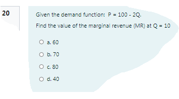 20
Given the demand function: P = 100 - 20.
Find the value of the marginal revenue (MR) at Q = 10
O a. 60
O b. 70
O c.80
O d. 40
