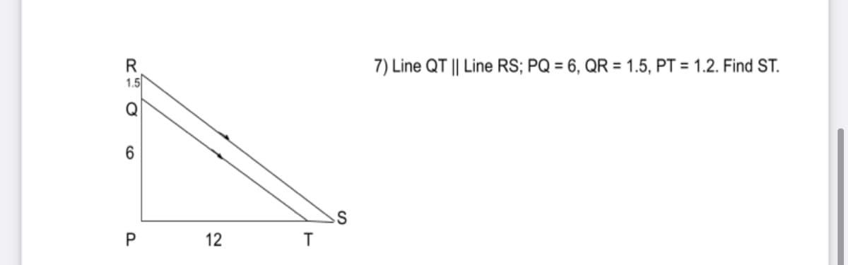 R
1.5
7) Line QT || Line RS; PQ = 6, QR = 1.5, PT = 1.2. Find ST.
Q
6.
12
