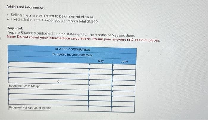 Additional information:
.
Selling costs are expected to be 6 percent of sales.
• Fixed administrative expenses per month total $1,500.
Required:
Prepare Shadee's budgeted income statement for the months of May and June.
Note: Do not round your intermediate calculations. Round your answers to 2 decimal places.
Budgeted Gross Margin
Budgeted Net Operating Income
SHADEE CORPORATION
Budgeted Income Statement
✪
May
June