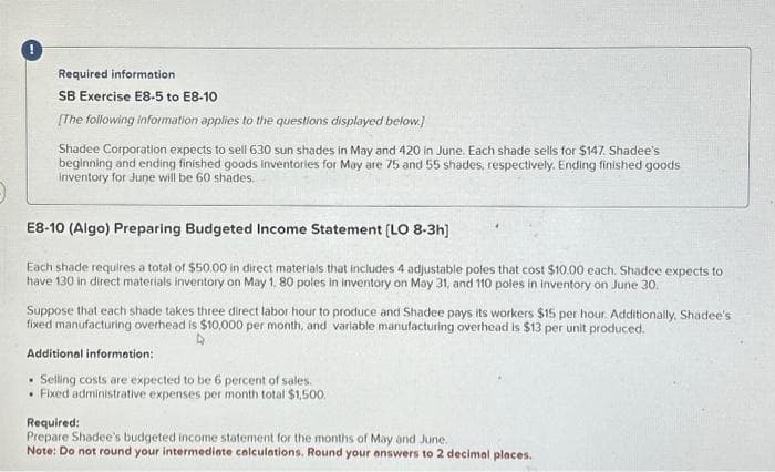 !
Required information
SB Exercise E8-5 to E8-10
[The following information applies to the questions displayed below.]
Shadee Corporation expects to sell 630 sun shades in May and 420 In June. Each shade sells for $147. Shadee's
beginning and ending finished goods Inventories for May are 75 and 55 shades, respectively. Ending finished goods
Inventory for June will be 60 shades.
E8-10 (Algo) Preparing Budgeted Income Statement [LO 8-3h]
Each shade requires a total of $50.00 in direct materials that includes 4 adjustable poles that cost $10.00 each. Shadee expects to
have 130 in direct materials inventory on May 1, 80 poles in inventory on May 31, and 110 poles in inventory on June 30.
Suppose that each shade takes three direct labor hour to produce and Shadee pays its workers $15 per hour. Additionally, Shadee's
fixed manufacturing overhead is $10,000 per month, and variable manufacturing overhead is $13 per unit produced.
Additional information:
• Selling costs are expected to be 6 percent of sales.
Fixed administrative expenses per month total $1,500.
Required:
Prepare Shadee's budgeted income statement for the months of May and June.
Note: Do not round your intermediate calculations. Round your answers to 2 decimal places.