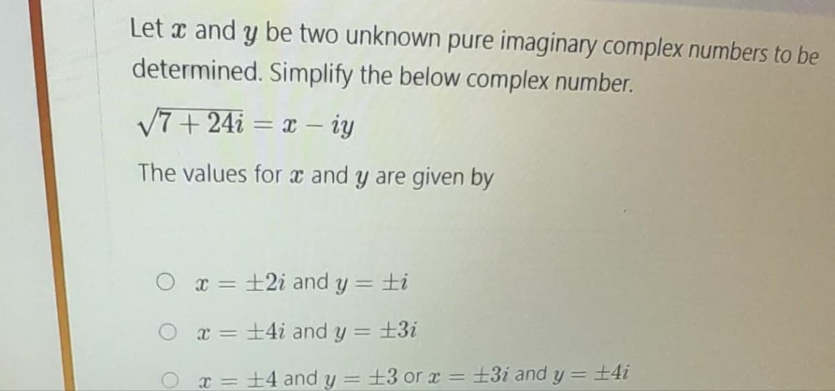 Let x and y be two unknown pure imaginary complex numbers to be
determined. Simplify the below complex number.
√7+24i= x - iy
The values for x and y are given by
O x = ±2i and y = ti
+4i and y = ±3i
Ox= 14 and y = 13 or x = ±3i and y = ±4i
x =