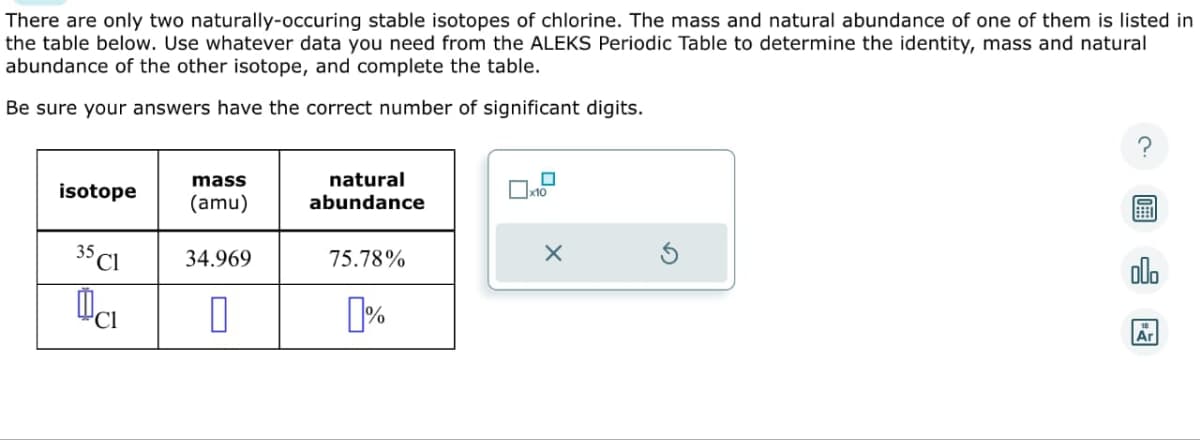 There are only two naturally-occuring stable isotopes of chlorine. The mass and natural abundance of one of them is listed in
the table below. Use whatever data you need from the ALEKS Periodic Table to determine the identity, mass and natural
abundance of the other isotope, and complete the table.
Be sure your answers have the correct number of significant digits.
isotope
35 Cl
Da
mass
(amu)
34.969
0
natural
abundance
75.78%
%
0
X
000
Ar