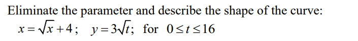 **Eliminate the parameter and describe the shape of the curve:**

Given the parametric equations:
\[ x = \sqrt{t} + 4, \quad y = 3\sqrt{t} \]
for \[ 0 \leq t \leq 16 \]. 

To eliminate the parameter \( t \), we solve for \( t \) in terms of \( x \) or \( y \).

1. From the equation \( x = \sqrt{t} + 4 \):

   \[
   \sqrt{t} = x - 4
   \]

   \[
   t = (x - 4)^2
   \]

2. Substitute \( t \) in the equation for \( y \):

   \[
   y = 3 \sqrt{t} = 3(x - 4)
   \]

Therefore, the Cartesian equation of the curve is:

\[ 
y = 3(x - 4) 
\]

The shape of this curve is a straight line with a slope of 3, offset horizontally by 4 units. The line is defined for the range \( 0 \leq t \leq 16 \), which translates to \( 0 \leq x-4 \leq 4 \), or \( 4 \leq x \leq 8 \). 

The corresponding range for \( y \) is \( 0 \leq y \leq 12 \).