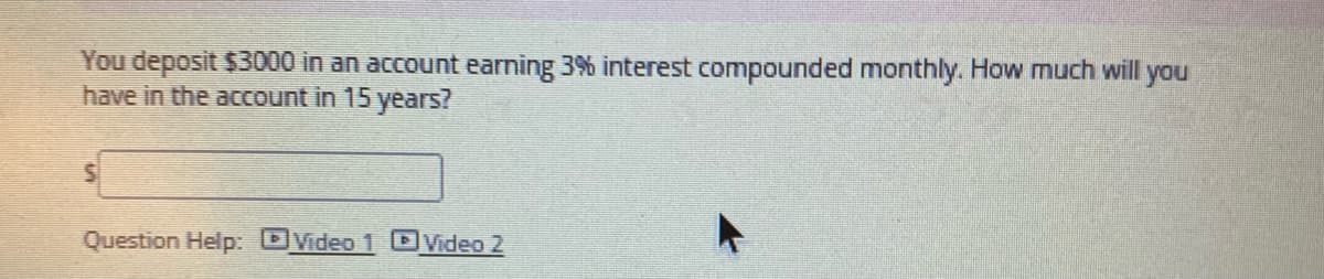 You deposit $3000 in an account earning 3% interest compounded monthly. How much will you
have in the account in 15 years?
Question Help: DVideo 1 DVideo 2
